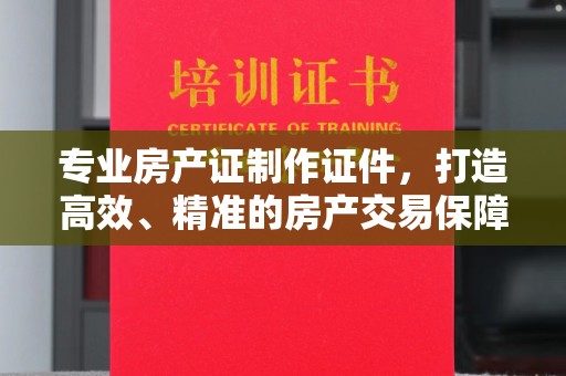 城阳专业房产证制作证件，打造高效、精准的房产交易保障